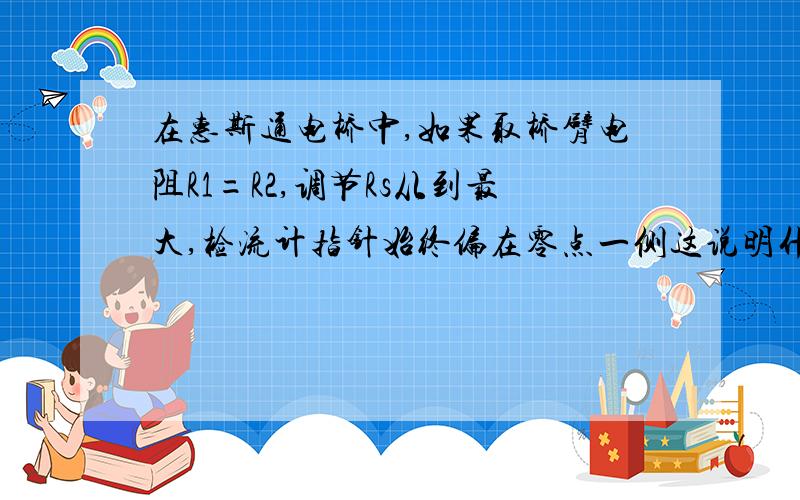 在惠斯通电桥中,如果取桥臂电阻R1=R2,调节Rs从到最大,检流计指针始终偏在零点一侧这说明什么问题?应做怎样的调整,才能使电桥平衡