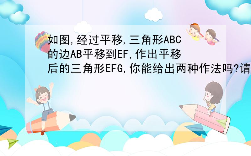 如图,经过平移,三角形ABC的边AB平移到EF,作出平移后的三角形EFG,你能给出两种作法吗?请表述出来.右边的三角形的EG和FG是我后来画图时作上去的,原题的右图只有EF一条边,