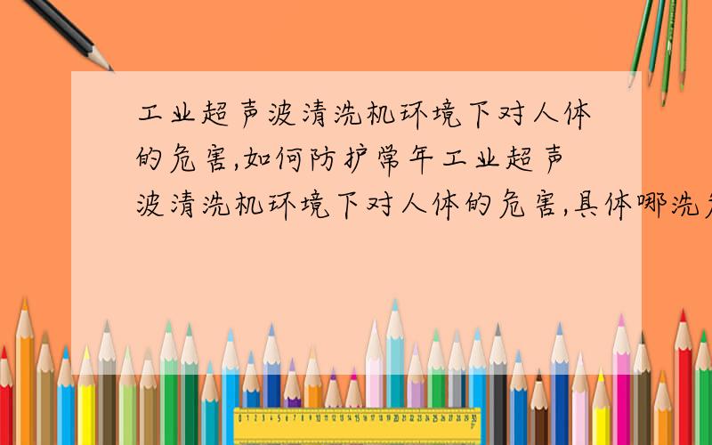 工业超声波清洗机环境下对人体的危害,如何防护常年工业超声波清洗机环境下对人体的危害,具体哪洗危害,如何防护,请不要网上复制粘贴,网上的我都看了没看明白.