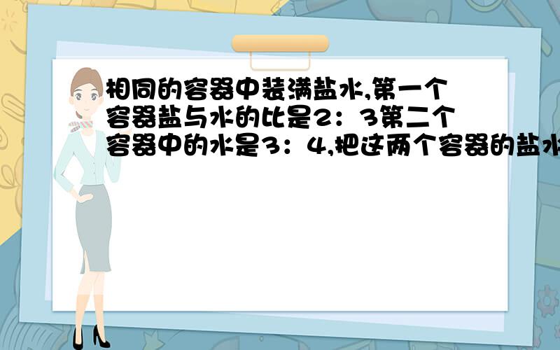 相同的容器中装满盐水,第一个容器盐与水的比是2：3第二个容器中的水是3：4,把这两个容器的盐水都到入一个大容器中,问混合溶液中的盐与水的比是多少?