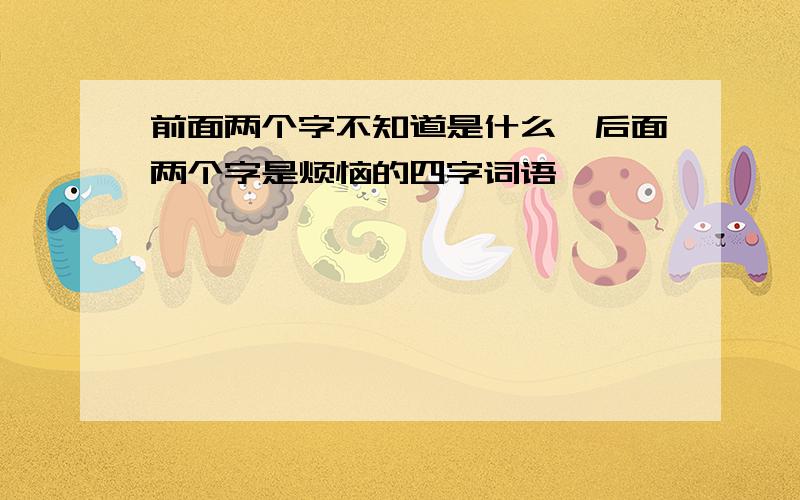 前面两个字不知道是什么、后面两个字是烦恼的四字词语