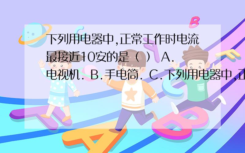 下列用电器中,正常工作时电流最接近10安的是（ ） A.电视机. B.手电筒. C.下列用电器中,正常工作时电流最接近10安的是（    ）A.电视机.   B.手电筒.   C.空调机.    D.电饭煲