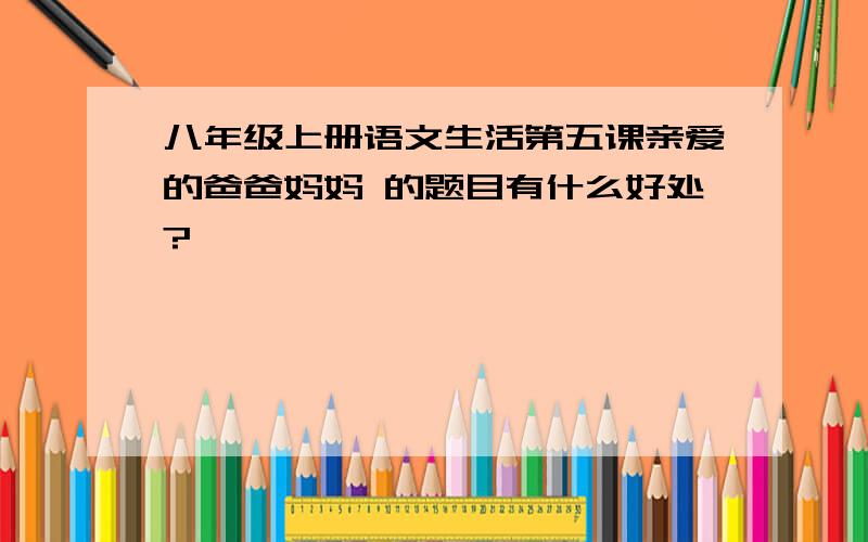 八年级上册语文生活第五课亲爱的爸爸妈妈 的题目有什么好处?