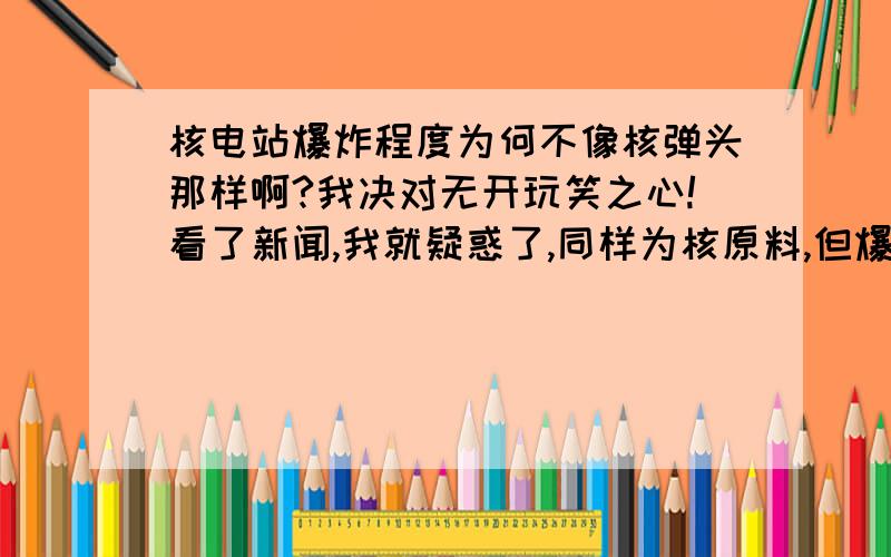 核电站爆炸程度为何不像核弹头那样啊?我决对无开玩笑之心!看了新闻,我就疑惑了,同样为核原料,但爆炸简直太小了!核弹和核电站有嘛区别?