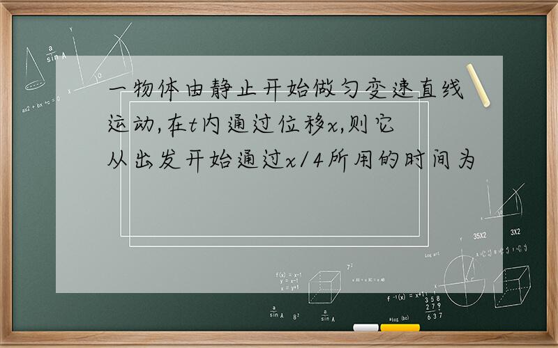 一物体由静止开始做匀变速直线运动,在t内通过位移x,则它从出发开始通过x/4所用的时间为