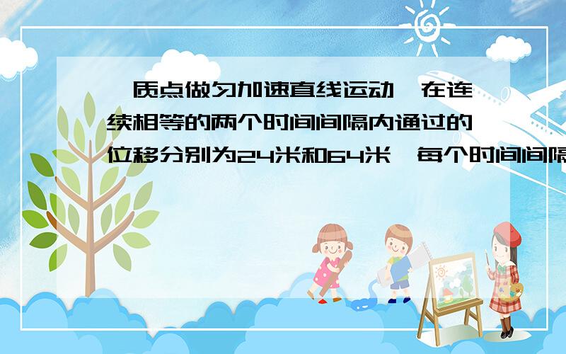 一质点做匀加速直线运动、在连续相等的两个时间间隔内通过的位移分别为24米和64米、每个时间间隔是2秒、求加速度a.