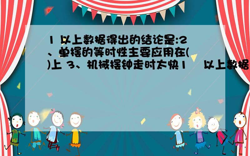 1 以上数据得出的结论是:2、单摆的等时性主要应用在( )上 3、机械摆钟走时太快1    以上数据得出的结论是:              2、单摆的等时性主要应用在(   )上       3、机械摆钟走时太快,应将摆长(