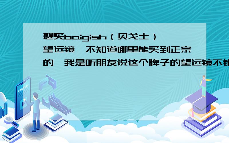 想买baigish（贝戈士）望远镜,不知道哪里能买到正宗的,我是听朋友说这个牌子的望远镜不错,就是怕买到假的,淘宝和京东上的都不敢买啊,水太深了.