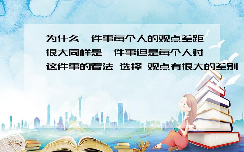 为什么一件事每个人的观点差距很大同样是一件事但是每个人对这件事的看法 选择 观点有很大的差别 我就不明白为什么差别那么大