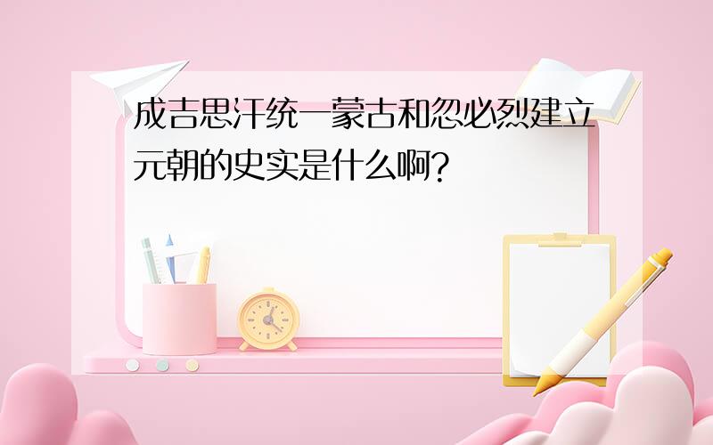 成吉思汗统一蒙古和忽必烈建立元朝的史实是什么啊?