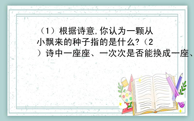 （1）根据诗意,你认为一颗从小飘来的种子指的是什么?（2）诗中一座座、一次次是否能换成一座、一次?为什么?（3）文中第二段的第二节表现了诗人怎样的感情?