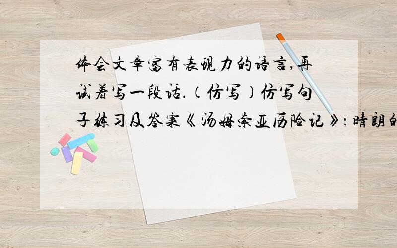 体会文章富有表现力的语言,再试着写一段话.（仿写）仿写句子练习及答案《汤姆索亚历险记》： 晴朗的夜,明亮的星,灌木林丛,篝火野餐；没有了大人的训斥、牧师的教诲、法官的威严、老