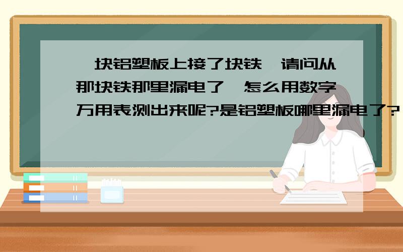 一块铝塑板上接了块铁,请问从那块铁那里漏电了,怎么用数字万用表测出来呢?是铝塑板哪里漏电了?