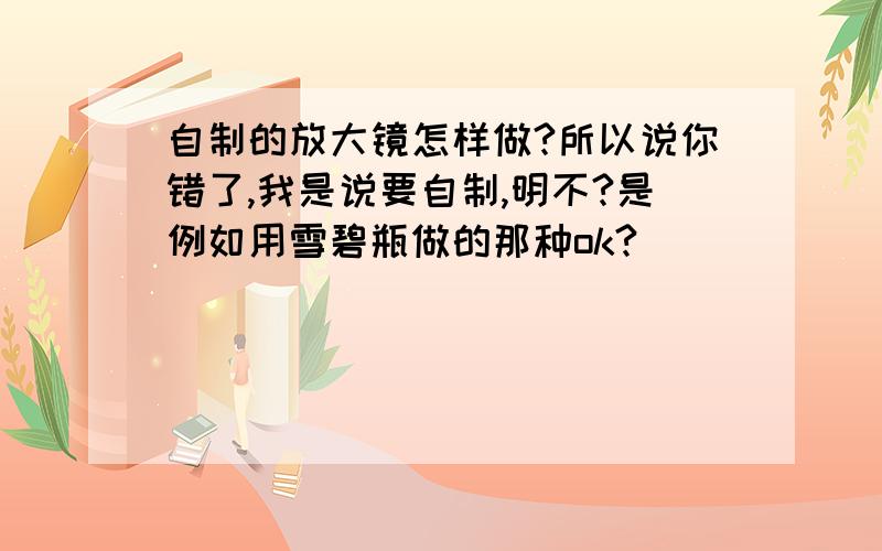 自制的放大镜怎样做?所以说你错了,我是说要自制,明不?是例如用雪碧瓶做的那种ok?