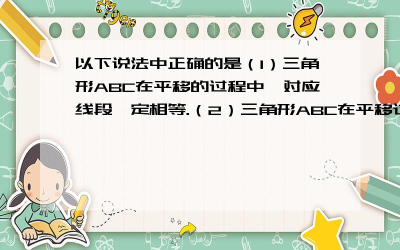 以下说法中正确的是（1）三角形ABC在平移的过程中,对应线段一定相等.（2）三角形ABC在平移过程用户名：小水花23 |分类：|浏览2次 4 分钟前 中,对应线段一定平行.（3）三角形ABC在平移过程