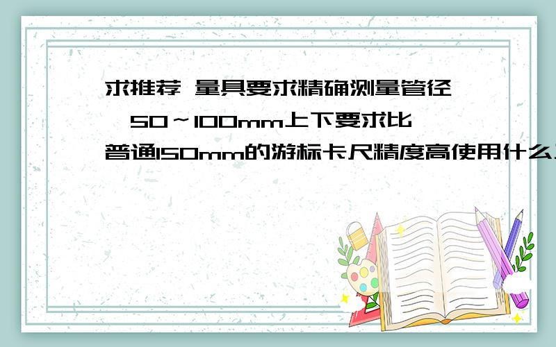 求推荐 量具要求精确测量管径,50～100mm上下要求比普通150mm的游标卡尺精度高使用什么工具比较好