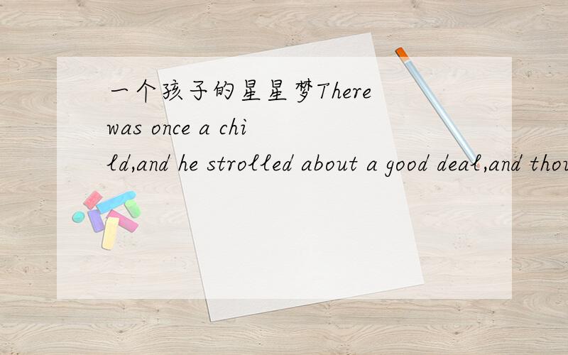 一个孩子的星星梦There was once a child,and he strolled about a good deal,and thought of a number of things.He had a sister,who was a child too,and his constant companion.These two used to wonder all day long.They wondered at the beauty of the