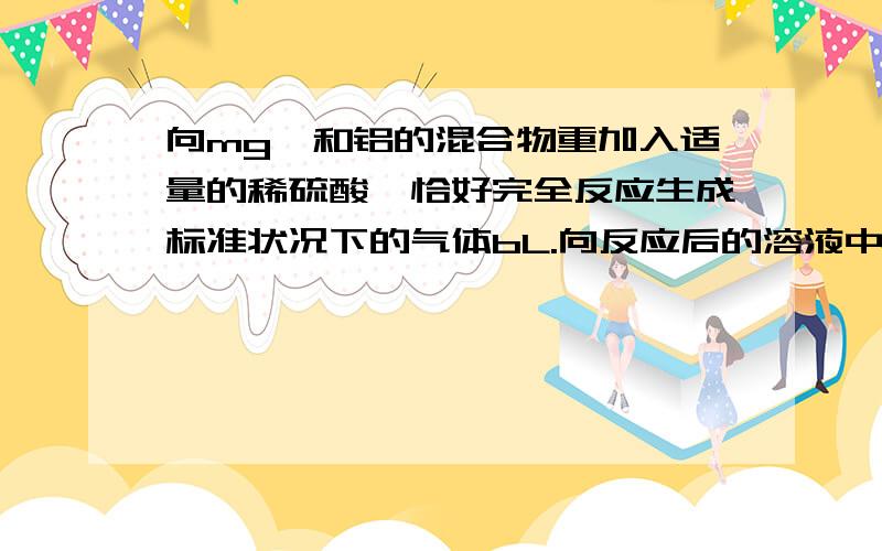 向mg镁和铝的混合物重加入适量的稀硫酸,恰好完全反应生成标准状况下的气体bL.向反应后的溶液中加入cmol/L氢氧化钾溶液VmL,使金属离子刚好沉淀完全,得到的沉淀质量为ng.再将得到的沉淀灼