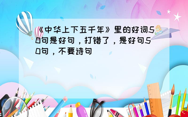 《中华上下五千年》里的好词50句是好句，打错了，是好句50句，不要诗句