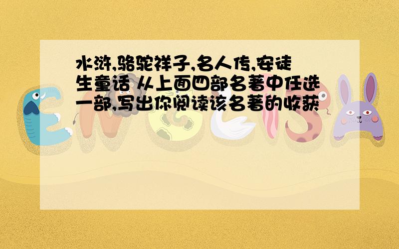 水浒,骆驼祥子,名人传,安徒生童话 从上面四部名著中任选一部,写出你阅读该名著的收获