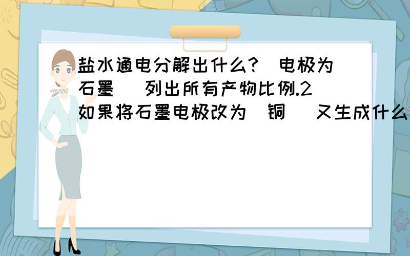 盐水通电分解出什么?（电极为石墨） 列出所有产物比例.2如果将石墨电极改为（铜） 又生成什么?