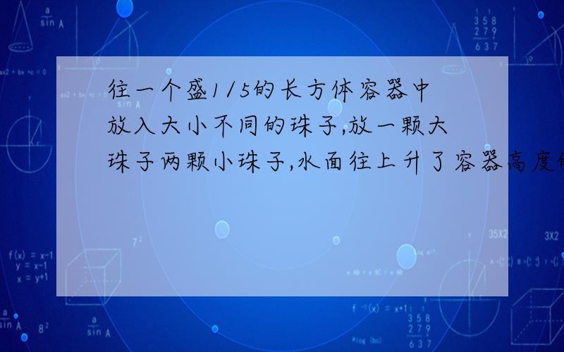 往一个盛1/5的长方体容器中放入大小不同的珠子,放一颗大珠子两颗小珠子,水面往上升了容器高度的1/4；放两颗大珠子八颗小珠子,水面离容器口的高度还有1/10.问大小两种竹子的比是?（不要