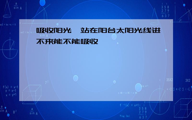 吸收阳光,站在阳台太阳光线进不来能不能吸收