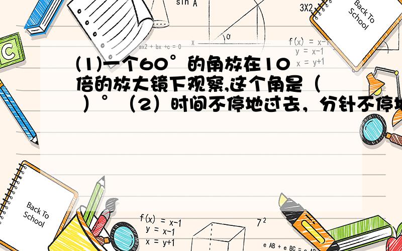 (1)一个60°的角放在10倍的放大镜下观察,这个角是（ ）°（2）时间不停地过去，分针不停地旋转，分针每走一圈旋转了（ ）°，每走一分钟旋转（ ）°