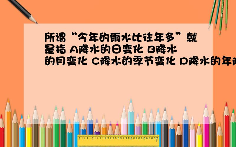 所谓“今年的雨水比往年多”就是指 A降水的日变化 B降水的月变化 C降水的季节变化 D降水的年际变化