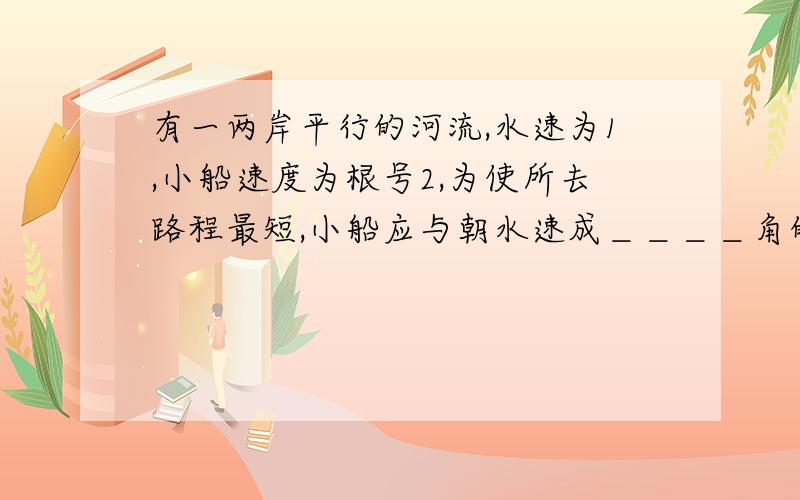 有一两岸平行的河流,水速为1,小船速度为根号2,为使所去路程最短,小船应与朝水速成＿＿＿＿角的方向行驶