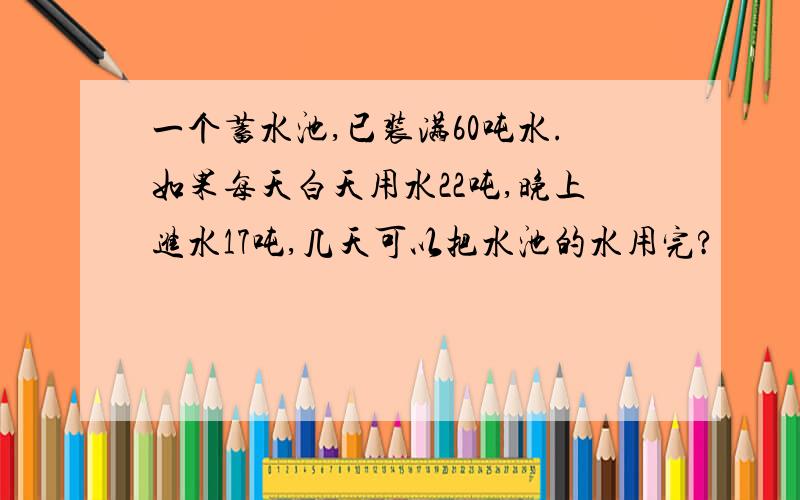 一个蓄水池,已装满60吨水.如果每天白天用水22吨,晚上进水17吨,几天可以把水池的水用完?