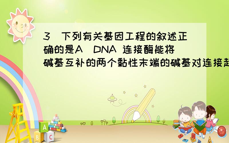 3．下列有关基因工程的叙述正确的是A．DNA 连接酶能将碱基互补的两个黏性末端的碱基对连接起来B．获得目的基因一定要使用限制性核酸内切酶C．目的基因和受体细胞均可来自动、植物或