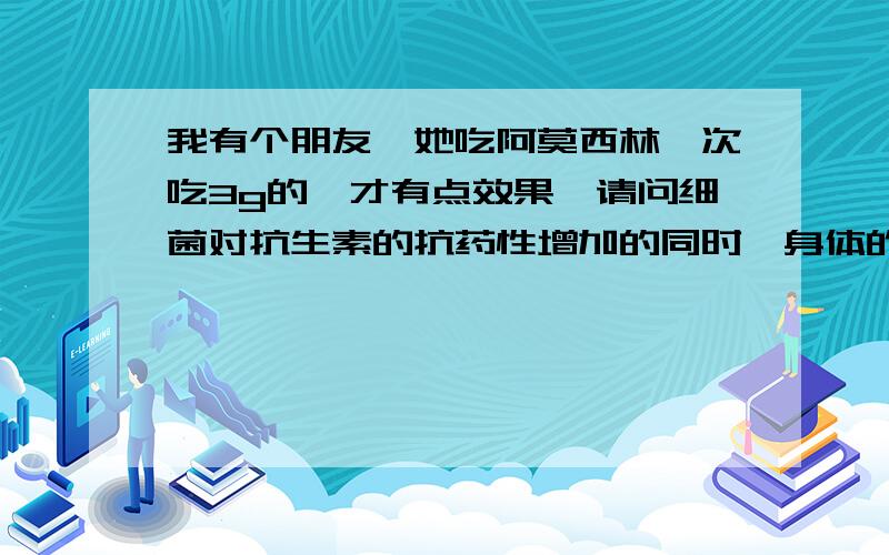 我有个朋友,她吃阿莫西林一次吃3g的,才有点效果,请问细菌对抗生素的抗药性增加的同时,身体的抗药性有我有个朋友,她吃阿莫西林一次吃1.5g的,一日三次,才有点效果,请问细菌对抗生素的抗