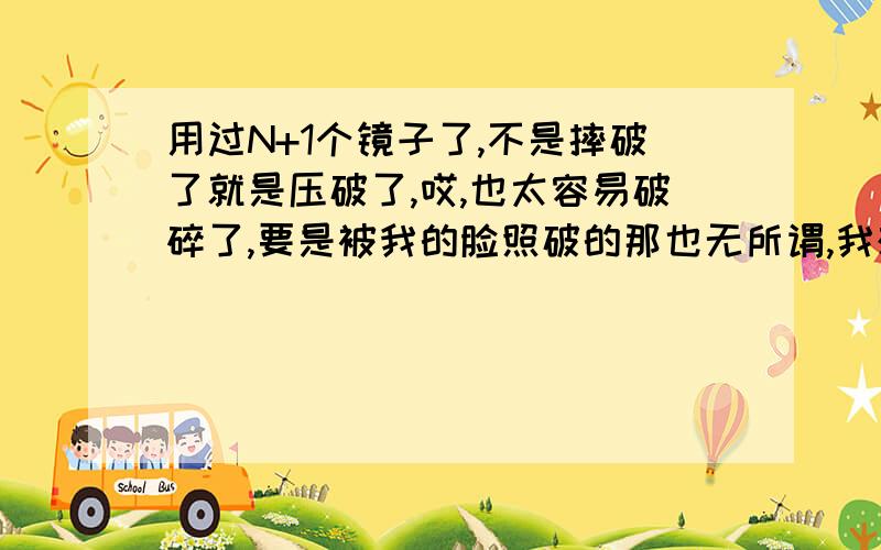 用过N+1个镜子了,不是摔破了就是压破了,哎,也太容易破碎了,要是被我的脸照破的那也无所谓,我想得到一个万能的镜子,随便怎么摔都摔不破还能把人照更漂亮…呵呵