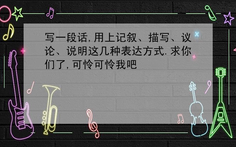 写一段话,用上记叙、描写、议论、说明这几种表达方式.求你们了,可怜可怜我吧