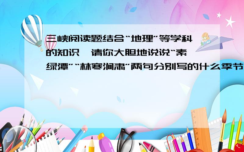 三峡阅读题结合“地理”等学科的知识,请你大胆地说说“素湍绿潭”“林寒涧肃”两句分别写的什么季节的景色?理由是什么?