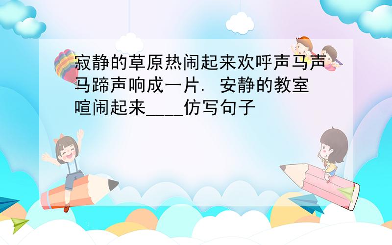 寂静的草原热闹起来欢呼声马声马蹄声响成一片. 安静的教室喧闹起来____仿写句子