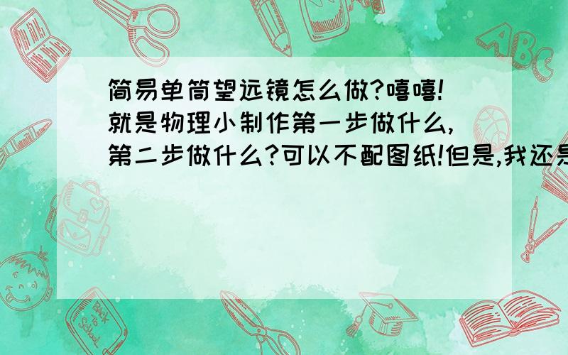 简易单筒望远镜怎么做?嘻嘻!就是物理小制作第一步做什么,第二步做什么?可以不配图纸!但是,我还是希望有图纸!需要准备哪些材料?