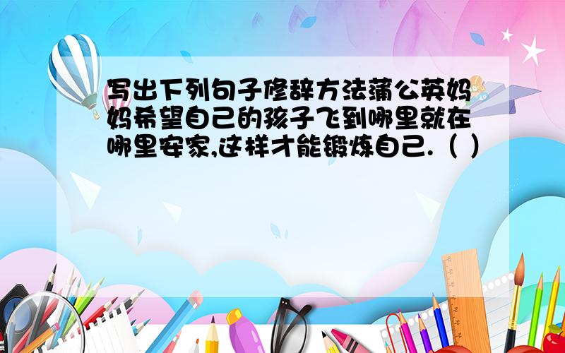 写出下列句子修辞方法蒲公英妈妈希望自己的孩子飞到哪里就在哪里安家,这样才能锻炼自己.（ ）