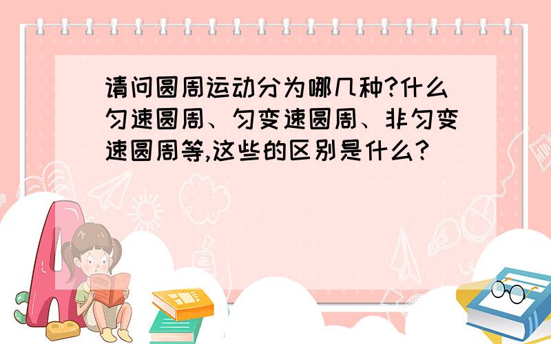 请问圆周运动分为哪几种?什么匀速圆周、匀变速圆周、非匀变速圆周等,这些的区别是什么?