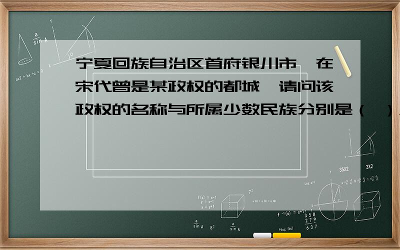 宁夏回族自治区首府银川市,在宋代曾是某政权的都城,请问该政权的名称与所属少数民族分别是（ ）A.金,女真族 B.西夏,党项族 C.元,蒙古族 D.辽,契丹族