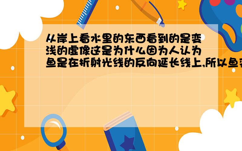 从岸上看水里的东西看到的是变浅的虚像这是为什么因为人认为鱼是在折射光线的反向延长线上,所以鱼变浅了,那如果折射光线的反向延长线很长,那人看到的鱼岂不是比原来的鱼还要深了,反