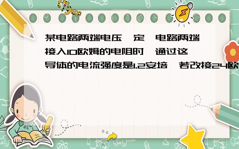 某电路两端电压一定,电路两端接入10欧姆的电阻时,通过这导体的电流强度是1.2安培,若改接24欧姆电阻时,