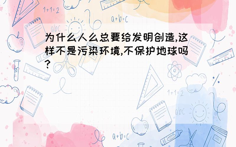 为什么人么总要给发明创造,这样不是污染环境,不保护地球吗?