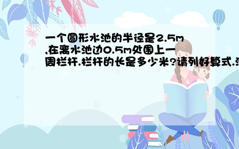 一个圆形水池的半径是2.5m,在离水池边0.5m处围上一周栏杆.栏杆的长是多少米?请列好算式.清楚些