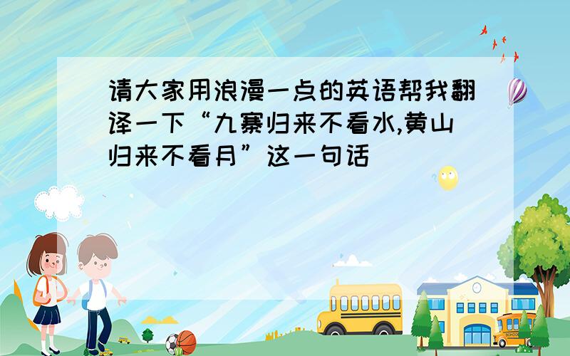 请大家用浪漫一点的英语帮我翻译一下“九寨归来不看水,黄山归来不看月”这一句话