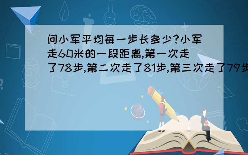 问小军平均每一步长多少?小军走60米的一段距离,第一次走了78步,第二次走了81步,第三次走了79步,第四次走了82步,问小军平均每一步长多少米?