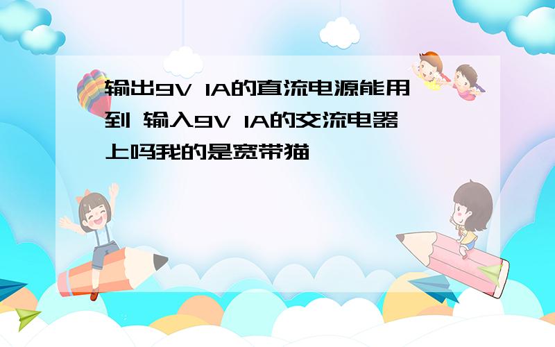 输出9V 1A的直流电源能用到 输入9V 1A的交流电器上吗我的是宽带猫