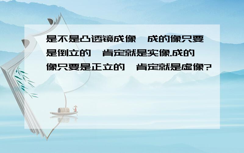 是不是凸透镜成像,成的像只要是倒立的,肯定就是实像.成的像只要是正立的,肯定就是虚像?