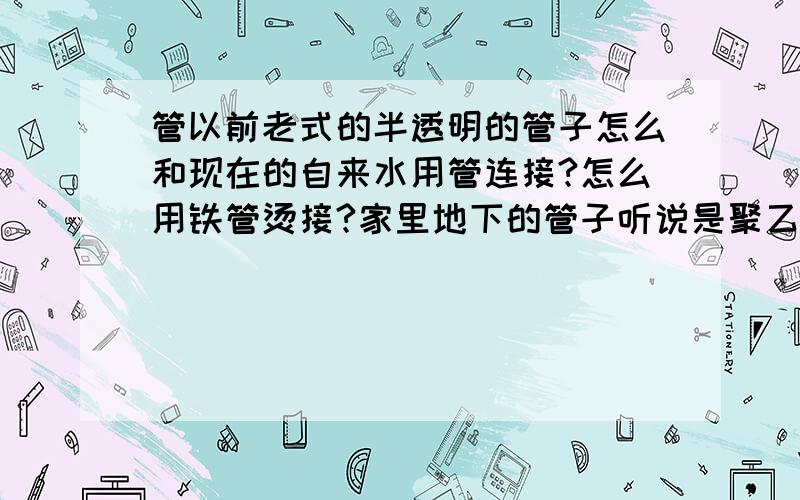 管以前老式的半透明的管子怎么和现在的自来水用管连接?怎么用铁管烫接?家里地下的管子听说是聚乙烯的,现在自来水的管子跟老式的管子接不住,压力太大,一开水就冒开,如果全换管子,工程